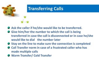 Ask the caller if he/she would like to be transferred.
Give him/her the number to which the call is being
transferred in case the call is disconnected or in case he/she
would like to dial the number later
Stay on the line to make sure the connection is completed
Call Transfer norm in case of a frustrated caller who has
made multiple calls
Warm Transfer/ Cold Transfer
Transferring Calls
 
