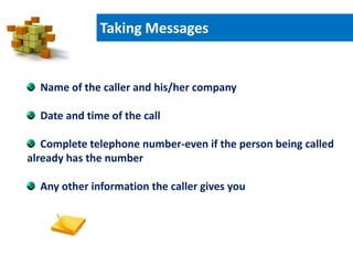 Taking Messages
Name of the caller and his/her company
Date and time of the call
Complete telephone number-even if the person being called
already has the number
Any other information the caller gives you
 