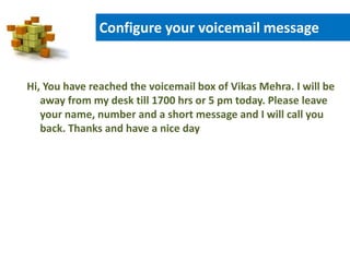 Configure your voicemail message
Hi, You have reached the voicemail box of Vikas Mehra. I will be
away from my desk till 1700 hrs or 5 pm today. Please leave
your name, number and a short message and I will call you
back. Thanks and have a nice day
 