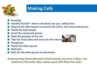 Greeting
Identify Yourself – Name and where are you calling from
Request the Gate keeper to connect the call to the concerned person
Thank the Gate keeper
Greet the concerned person
State the purpose of the call
Take the time/ date and venue for the interview
Paraphrase
Thank the other person
Wish him
Wait for the other person to disconnect
Good morning/ Good afternoon/ Good evening, my name is Vikas. I am
called from Microsoft. May I please speak with Nitin from Sales
-
Making Calls
 