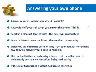 Answer your calls within three rings (if possible)
Always identify yourself when you answer the phone: "This is ______."
Speak in a pleasant tone of voice - the caller will appreciate it
Learn to listen actively and listen others without interrupting
When you are out of the office or away from your desk for more than a
few minutes, forward your phone to voicemail
Use the hold button when leaving a line so that the caller does not
accidentally overhear conversations being held nearby
If the caller has reached a wrong number, be courteous
Answering your own phone
 