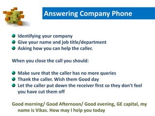 Identifying your company
Give your name and job title/department
Asking how you can help the caller.
When you close the call you should:
Make sure that the caller has no more queries
Thank the caller. Wish them Good day
Let the caller put down the receiver first so they don't feel
you have cut them off
Good morning/ Good Afternoon/ Good evening, GE capital, my
name is Vikas. How may I help you today
Answering Company Phone
 