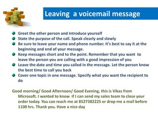 Greet the other person and Introduce yourself
State the purpose of the call. Speak clearly and slowly
Be sure to leave your name and phone number. It's best to say it at the
beginning and end of your message.
Keep messages short and to the point. Remember that you want to
leave the person you are calling with a good impression of you
Leave the date and time you called in the message. Let the person know
the best time to call you back
Cover one topic in one message. Specify what you want the recipient to
do
Good morning/ Good Afternoon/ Good Evening, this is Vikas from
Microsoft. I wanted to know if I can send my sales team to close your
order today. You can reach me at 8527382225 or drop me a mail before
1100 hrs. Thank you. Have a nice day
Leaving a voicemail message
 