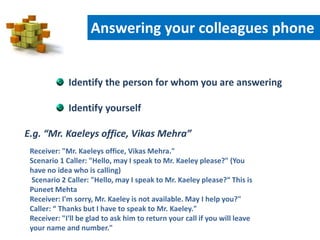 Identify the person for whom you are answering
Identify yourself
E.g. “Mr. Kaeleys office, Vikas Mehra”
Receiver: "Mr. Kaeleys office, Vikas Mehra."
Scenario 1 Caller: "Hello, may I speak to Mr. Kaeley please?" (You
have no idea who is calling)
Scenario 2 Caller: "Hello, may I speak to Mr. Kaeley please?“ This is
Puneet Mehta
Receiver: I'm sorry, Mr. Kaeley is not available. May I help you?"
Caller: “ Thanks but I have to speak to Mr. Kaeley."
Receiver: "I'll be glad to ask him to return your call if you will leave
your name and number."
Answering your colleagues phone
 