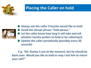 Always ask the caller if he/she would like to hold
Avoid the abrupt phrase "hold please."
Let the caller know how long it will take and ask
whether he/she prefers to hold or be called back
Update the caller periodically (possibly every 30
seconds)
E.g. “Mr. Kaeley is out at the moment, but he should be
back soon. Would you like to hold or may I ask him to return
your call?"
Placing the Caller on hold
 