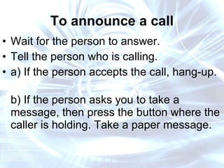 To announce a call Wait for the person to answer. Tell the person who is calling. a) If the person accepts the call, hang-up.  b) If the person asks you to take a message, then press the button where the caller is holding. Take a paper message. 