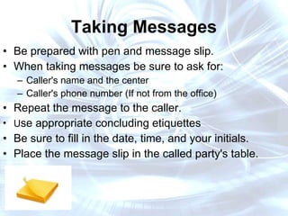 Taking Messages Be prepared with pen and message slip. When taking messages be sure to ask for:  Caller's name and the center Caller's phone number (If not from the office) Repeat the message to the caller.  U se appropriate concluding etiquettes  Be sure to fill in the date, time, and your initials. Place the message slip in the called party's table. 