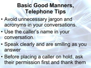 Basic Good Manners, Telephone Tips Avoid unnecessary jargon and acronyms in your conversations. Use the caller’s name in your conversation. Speak clearly and are smiling as you answer  Before placing a caller on hold, ask their permission first and thank them  