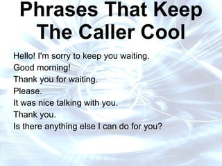 16 Words and Phrases That Keep The Caller Cool Hello! I'm sorry to keep you waiting. Good morning!  Thank you for waiting. Please.  It was nice talking with you. Thank you.  Is there anything else I can do for you? 