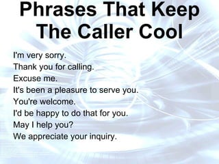 16 Words and Phrases That Keep The Caller Cool I'm very sorry.  Thank you for calling. Excuse me.  It's been a pleasure to serve you. You're welcome.  I'd be happy to do that for you. May I help you?  We appreciate your inquiry. 