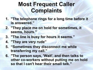 Most Frequent Caller Complaints "The telephone rings for a long time before it is answered.” "They place me on hold for sometimes, it seems, hours.” "The line is busy for hours it seems.” "They are very rude” “ Sometimes they disconnect me while transferring my call.” "The person says, 'Wait', and then talks to other co-workers without putting me on hold so that I can't hear their small talk." 