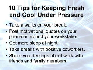 10 Tips for Keeping Fresh and Cool Under Pressure Take a walks on your break. Post motivational quotes on your phone or around your workstation. Get more sleep at night. Take breaks with positive coworkers. Share your feelings about work with friends and family members. 