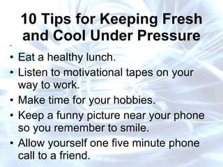 10 Tips for Keeping Fresh and Cool Under Pressure . Eat a healthy lunch. Listen to motivational tapes on your way to work. Make time for your hobbies. Keep a funny picture near your phone so you remember to smile. Allow yourself one five minute phone call to a friend. 