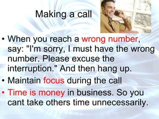 Making a call When you reach a  wrong number , say: "I'm sorry, I must have the wrong number. Please excuse the interruption." And then hang up.  Maintain  focus  during the call Time is money  in business. So you cant take others time unnecessarily.  