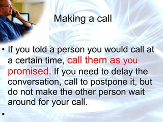 Making a call If you told a person you would call at a certain time,  call them as  you  promised . If you need to delay the conversation, call to postpone it, but do not make the other person wait around for your call. 