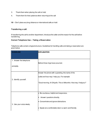3. Thank them when placing the call on hold
4. Thank them for their patience when returning to the call
NB – Don’t place any long distance or international calls on hold
Transferring a call:
If transferring the call to another department, introduce the caller and the reason for the call before
transferring.
Correct Telephone Use – Taking a Reservation
Telephone calls contain a logical structure. Guidelines for handling calls and taking a reservation are
given below
GUIDELINE EXPLANATION
1. Answer the telephone
Before three rings have occurred.
promptly.
Answer the phone with a greeting, the name of the
2. Identify yourself.
outlet and how may I help you. For example
“Good morning. Al Dhiyafa. This is Nilkantha. How may I helpyou?
 Be courteous, helpful and responsive.
 Answer questions directly.
3. Use your voice wisely.
 Concentrate and ignore distractions
 Speak at a comfortable rate in a warm and friendly
 