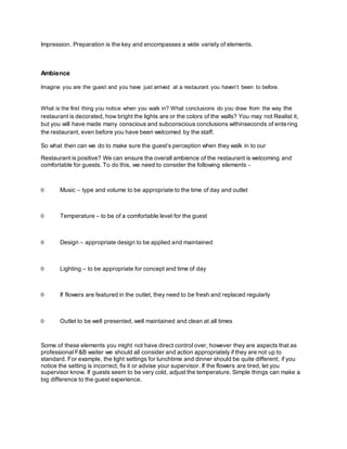 Impression. Preparation is the key and encompasses a wide variety of elements.
Ambience
Imagine you are the guest and you have just arrived at a restaurant you haven’t been to before.
What is the first thing you notice when you walk in? What conclusions do you draw from the way the
restaurant is decorated, how bright the lights are or the colors of the walls? You may not Realist it,
but you will have made many conscious and subconscious conclusions withinseconds of entering
the restaurant, even before you have been welcomed by the staff.
So what then can we do to make sure the guest’s perception when they walk in to our
Restaurant is positive? We can ensure the overall ambience of the restaurant is welcoming and
comfortable for guests. To do this, we need to consider the following elements -
 Music – type and volume to be appropriate to the time of day and outlet

 Temperature – to be of a comfortable level for the guest

 Design – appropriate design to be applied and maintained

 Lighting – to be appropriate for concept and time of day

 If flowers are featured in the outlet, they need to be fresh and replaced regularly

 Outlet to be well presented, well maintained and clean at all times
Some of these elements you might not have direct control over, however they are aspects that as
professional F&B waiter we should all consider and action appropriately if they are not up to
standard. For example, the light settings for lunchtime and dinner should be quite different; if you
notice the setting is incorrect, fix it or advise your supervisor. If the flowers are tired, let you
supervisor know. If guests seem to be very cold, adjust the temperature. Simple things can make a
big difference to the guest experience.
 