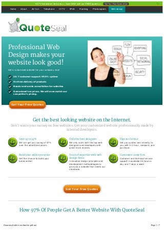 Get the best looking website on the Internet.
Don’t waste your money on free websites. Get your customized website professionally made by
talented developers.
How 97% Of People Get A Better Website With QuoteSeal
Home About Air Con Telephone CCTV EPoS Franking Photocopiers Web design
Professional Web
Design makes your
website look good!
Get a customized website for your company now!
24/7 customer support. 99.9% uptime
On-time delivery of products
Needs-and-wants consultation for websites
Guaranteed low prices. We will even match our
competitor’s pricing.
Save up to 47%
We can get you saving of 47%
over the advertised prices.
Only the best designers
We only work with the top web
designers and developers with
great track records.
Express Service
Get you quotes sent directly to
you with in 1 hour, compare, and
purchase.
Build your online presence
Get the chance to build your
brand online!
Years of expertice with web
design firms
Innovative design principles and
development methodologies to
give you a website that meets our
standards.
Customers come first
Customer and technical service
support is available 24 hours a
day and 7 days a week
Get Your Free QuotesGet Your Free Quotes
Get Your Free QuotesGet Your Free Quotes
CCTV Installation Services >> Save BIG!! with our FREE quotes >> Get Your Free Quotes Now
Generated with www.html-to-pdf.net Page 1 / 7
 