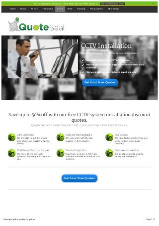 Save up to 50% off with our free CCTV system installation discount
quotes.
Quote Seal can help! We are Fast, Free, and have the lowest prices.
Home About Air Con Telephone CCTV EPoS Franking Photocopiers Web design
CCTV Installation
Discount price quotes for CCTV systems and installation.
Save BIG on your new CCTV installation
We are able to get the suppliers to compete for your
business
We work with reliable high end suppliers only
Save up to 50%
We are able to get the lowers
prices from our suppliers. Special
pricing
Only the best suppliers
We only work with the top
supplier in the industry.
Fast Service
We have faster service than any
other custom price quote
company.
Find the perfect cctv for you
We have all the best cctv
systems, find the perfect one for
you.
Years of expertice
Expertise, we have it. We have
sold and installed all kinds of cctv
systems.
Customers come first
We go above and beyond to
satisfy our customers.
Get Your Free QuotesGet Your Free Quotes
Get Your Free QuotesGet Your Free Quotes
CCTV Installation Services >> Save BIG!! with our FREE quotes >> Get Your Free Quotes Now
Generated with www.html-to-pdf.net Page 1 / 5
 