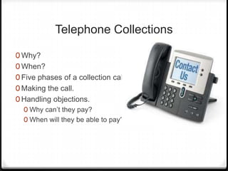 Telephone Collections

0 Why?
0 When?
0 Five phases of a collection call.
0 Making the call.
0 Handling objections.
  0 Why can’t they pay?
  0 When will they be able to pay?
 