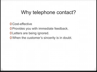 Why telephone contact?

0 Cost-effective
0 Provides you with immediate feedback.
0 Letters are being ignored.
0 When the customer’s sincerity is in doubt.
 