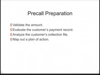 Precall Preparation

0 Validate the amount.
0 Evaluate the customer’s payment record.
0 Analyze the customer’s collection file.
0 Map out a plan of action.
 