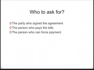 Who to ask for?

0 The party who signed the agreement
0 The person who pays the bills
0 The person who can force payment
 