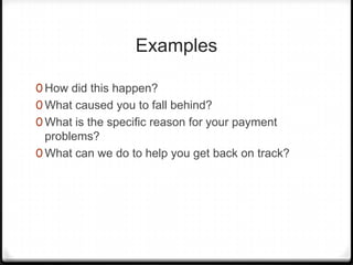 Examples

0 How did this happen?
0 What caused you to fall behind?
0 What is the specific reason for your payment
  problems?
0 What can we do to help you get back on track?
 