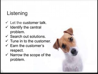 Listening
 Let the customer talk.
 Identify the central
  problem.
 Search out solutions.
 Tune in to the customer.
 Earn the customer’s
  respect.
 Narrow the scope of the
  problem.
 
