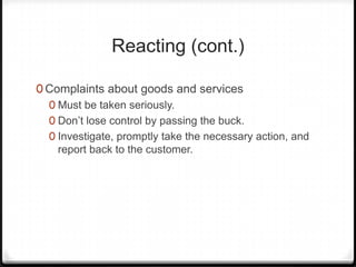 Reacting (cont.)

0 Complaints about goods and services
  0 Must be taken seriously.
  0 Don’t lose control by passing the buck.
  0 Investigate, promptly take the necessary action, and
    report back to the customer.
 
