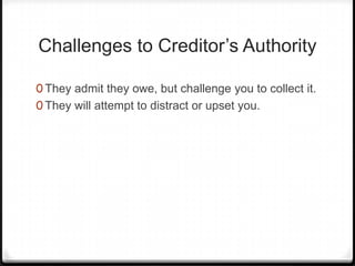 Challenges to Creditor’s Authority

0 They admit they owe, but challenge you to collect it.
0 They will attempt to distract or upset you.
 