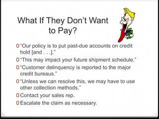 What If They Don’t Want
        to Pay?
0 “Our policy is to put past-due accounts on credit
  hold [and . . .].”
0 “This may impact your future shipment schedule.”
0 “Customer delinquency is reported to the major
  credit bureaus.”
0 “Unless we can resolve this, we may have to use
  other collection methods.”
0 Contact your sales rep.
0 Escalate the claim as necessary.
 