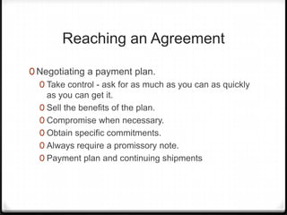 Reaching an Agreement

0 Negotiating a payment plan.
  0 Take control - ask for as much as you can as quickly
    as you can get it.
  0 Sell the benefits of the plan.
  0 Compromise when necessary.
  0 Obtain specific commitments.
  0 Always require a promissory note.
  0 Payment plan and continuing shipments
 