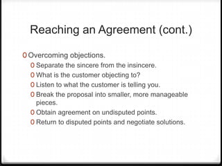 Reaching an Agreement (cont.)

0 Overcoming objections.
  0 Separate the sincere from the insincere.
  0 What is the customer objecting to?
  0 Listen to what the customer is telling you.
  0 Break the proposal into smaller, more manageable
    pieces.
  0 Obtain agreement on undisputed points.
  0 Return to disputed points and negotiate solutions.
 