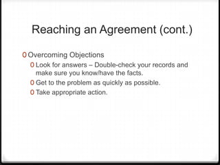 Reaching an Agreement (cont.)

0 Overcoming Objections
  0 Look for answers – Double-check your records and
    make sure you know/have the facts.
  0 Get to the problem as quickly as possible.
  0 Take appropriate action.
 