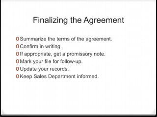 Finalizing the Agreement

0 Summarize the terms of the agreement.
0 Confirm in writing.
0 If appropriate, get a promissory note.
0 Mark your file for follow-up.
0 Update your records.
0 Keep Sales Department informed.
 