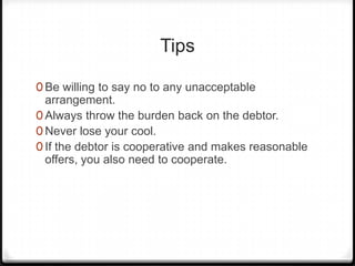 Tips

0 Be willing to say no to any unacceptable
  arrangement.
0 Always throw the burden back on the debtor.
0 Never lose your cool.
0 If the debtor is cooperative and makes reasonable
  offers, you also need to cooperate.
 