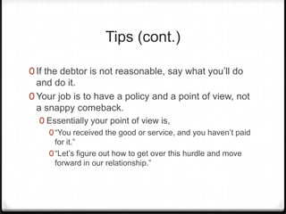 Tips (cont.)

0 If the debtor is not reasonable, say what you’ll do
  and do it.
0 Your job is to have a policy and a point of view, not
  a snappy comeback.
  0 Essentially your point of view is,
    0 “You received the good or service, and you haven’t paid
      for it.”
    0 “Let’s figure out how to get over this hurdle and move
      forward in our relationship.”
 