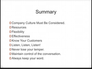Summary

0 Company Culture Must Be Considered.
0 Resources
0 Flexibility
0 Effectiveness
0 Know Your Customers
0 Listen, Listen, Listen!
0 Never lose your temper.
0 Maintain control of the conversation.
0 Always keep your word.
 