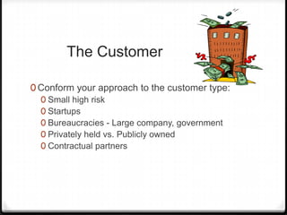 The Customer

0 Conform your approach to the customer type:
  0 Small high risk
  0 Startups
  0 Bureaucracies - Large company, government
  0 Privately held vs. Publicly owned
  0 Contractual partners
 