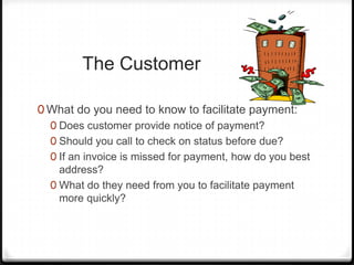 The Customer

0 What do you need to know to facilitate payment:
  0 Does customer provide notice of payment?
  0 Should you call to check on status before due?
  0 If an invoice is missed for payment, how do you best
    address?
  0 What do they need from you to facilitate payment
    more quickly?
 