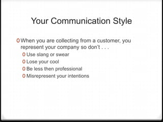 Your Communication Style

0 When you are collecting from a customer, you
 represent your company so don’t . . .
  0 Use slang or swear
  0 Lose your cool
  0 Be less then professional
  0 Misrepresent your intentions
 