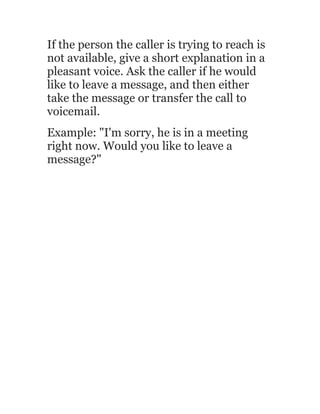 If the person the caller is trying to reach is
not available, give a short explanation in a
pleasant voice. Ask the caller if he would
like to leave a message, and then either
take the message or transfer the call to
voicemail.
Example: "I'm sorry, he is in a meeting
right now. Would you like to leave a
message?"
 