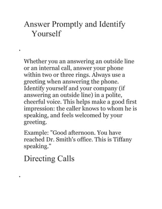 Answer Promptly and Identify
     Yourself
•



    Whether you an answering an outside line
    or an internal call, answer your phone
    within two or three rings. Always use a
    greeting when answering the phone.
    Identify yourself and your company (if
    answering an outside line) in a polite,
    cheerful voice. This helps make a good first
    impression: the caller knows to whom he is
    speaking, and feels welcomed by your
    greeting.
    Example: "Good afternoon. You have
    reached Dr. Smith's office. This is Tiffany
    speaking."

    Directing Calls
•
 