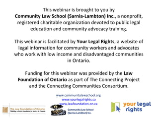 This webinar is brought to you by
Community Law School (Sarnia-Lambton) Inc., a nonprofit,
registered charitable organization devoted to public legal
education and community advocacy training.
This webinar is facilitated by Your Legal Rights, a website of
legal information for community workers and advocates
who work with low income and disadvantaged communities
in Ontario.
Funding for this webinar was provided by the Law
Foundation of Ontario as part of The Connecting Project
and the Connecting Communities Consortium.
www.communitylawschool.org
www.yourlegalrights.ca
www.lawfoundation.on.ca
Community Law School
(Sarnia-Lambton) Inc.
 
