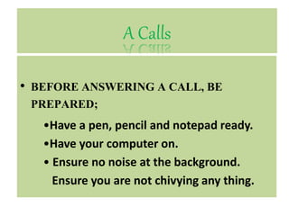 A Calls
• BEFORE ANSWERING A CALL, BE
PREPARED;
•Have a pen, pencil and notepad ready.
•Have your computer on.
• Ensure no noise at the background.
Ensure you are not chivying any thing.
 