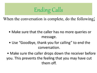 Ending Calls
When the conversation is complete, do the following;
• Make sure that the caller has no more queries or
message.
• Use “Goodbye, thank you for calling” to end the
conversation.
• Make sure the caller drops down the receiver before
you. This prevents the feeling that you may have cut
them off.
 