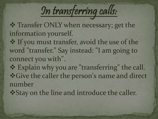 In transferring calls:
 Transfer ONLY when necessary; get the
information yourself.
 If you must transfer, avoid the use of the
word "transfer." Say instead: "I am going to
connect you with".
 Explain why you are "transferring" the call.
Give the caller the person's name and direct
number
Stay on the line and introduce the caller.
 