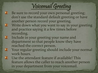 Voicemail Greeting
Be sure to record your own personal greeting;
don't use the standard default greeting or have
another person record your greeting.
Write down what you want to say in your greeting
and practice saying it a few times before
recording.
Include in your greeting your name and
department so that people know they have
reached the correct person.
Your regular greeting should include your normal
work hours.
Use the attendant feature if available! This
feature allows the caller to reach another person
in your department from your voicemail.
 