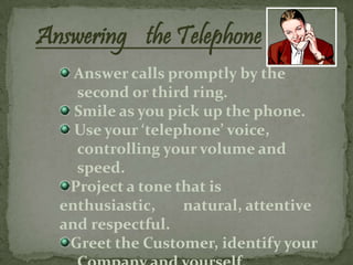 Answering the Telephone
    Answer calls promptly by the
    second or third ring.
    Smile as you pick up the phone.
    Use your ‘telephone’ voice,
    controlling your volume and
    speed.
   Project a tone that is
  enthusiastic,    natural, attentive
  and respectful.
   Greet the Customer, identify your
 